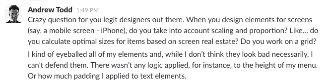 Crazy question for you legit designers out there. When you design elements for screens (say, a mobile screen - iPhone), do you take into account scaling and proportion? Like… do you calculate optimal sizes for items based on screen real estate? Do you work on a grid?
